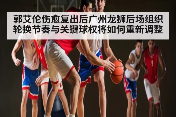 郭艾伦伤愈复出后广州龙狮后场组织轮换节奏与关键球权将如何重新调整